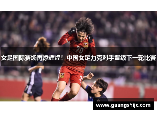 女足国际赛场再添辉煌！中国女足力克对手晋级下一轮比赛