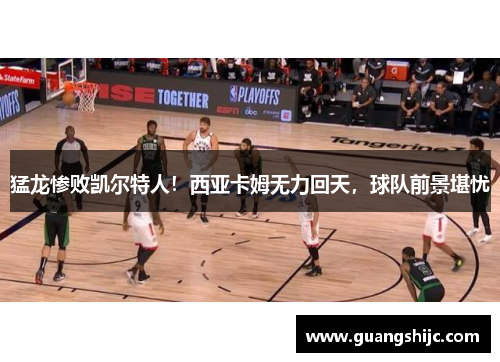 猛龙惨败凯尔特人！西亚卡姆无力回天，球队前景堪忧