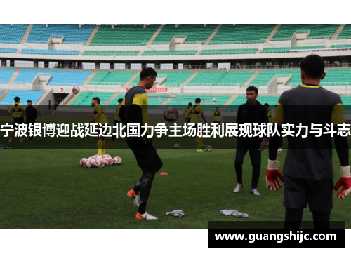 宁波银博迎战延边北国力争主场胜利展现球队实力与斗志