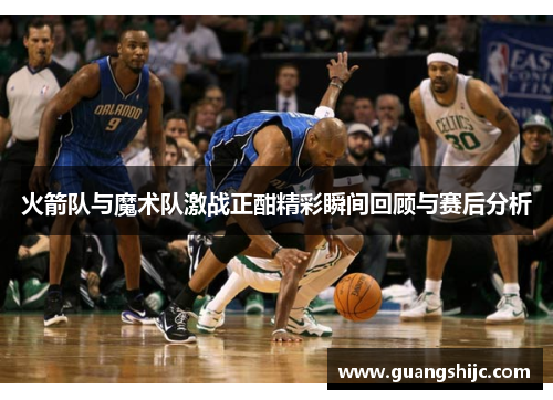 火箭队与魔术队激战正酣精彩瞬间回顾与赛后分析