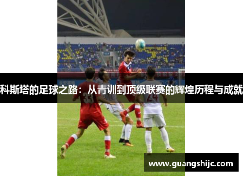 科斯塔的足球之路：从青训到顶级联赛的辉煌历程与成就